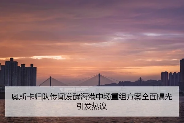奥斯卡归队传闻发酵海港中场重组方案全面曝光引发热议