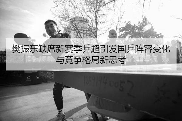 樊振东缺席新赛季乒超引发国乒阵容变化与竞争格局新思考