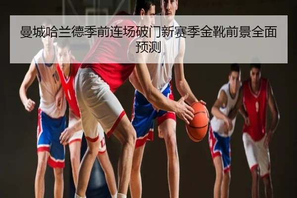 曼城哈兰德季前连场破门新赛季金靴前景全面预测