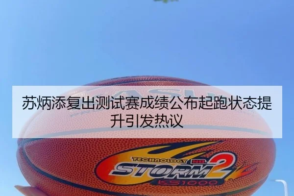 苏炳添复出测试赛成绩公布起跑状态提升引发热议
